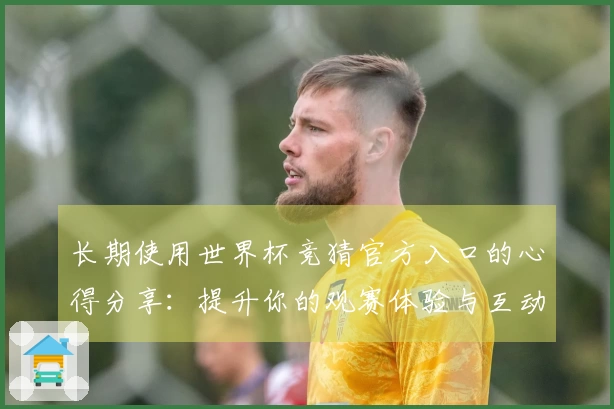 长期使用世界杯竞猜官方入口的心得分享：提升你的观赛体验与互动乐趣