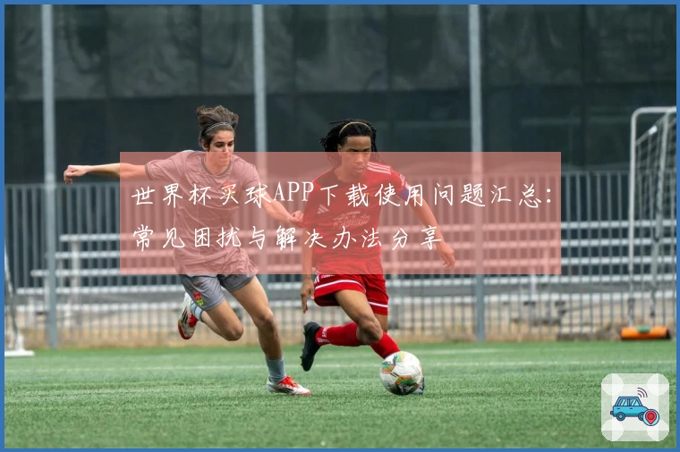 世界杯买球APP下载使用问题汇总：常见困扰与解决办法分享
