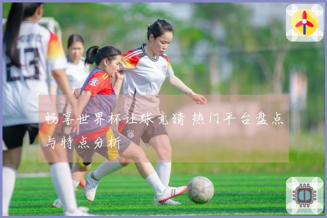 畅享世界杯让球竞猜 热门平台盘点与特点分析